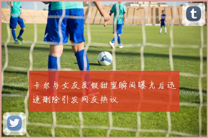 卡尔与女友度假甜蜜瞬间曝光后迅速删除引发网友热议