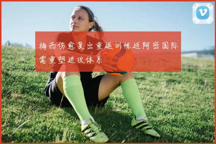 梅西伤愈复出重返训练迈阿密国际需重塑进攻体系