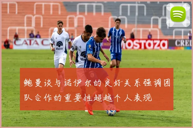 鲍曼谈与诺伊尔的良好关系强调团队合作的重要性超越个人表现