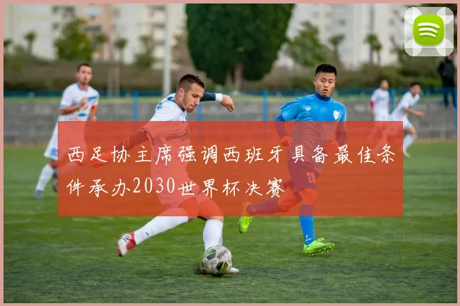 西足协主席强调西班牙具备最佳条件承办2030世界杯决赛