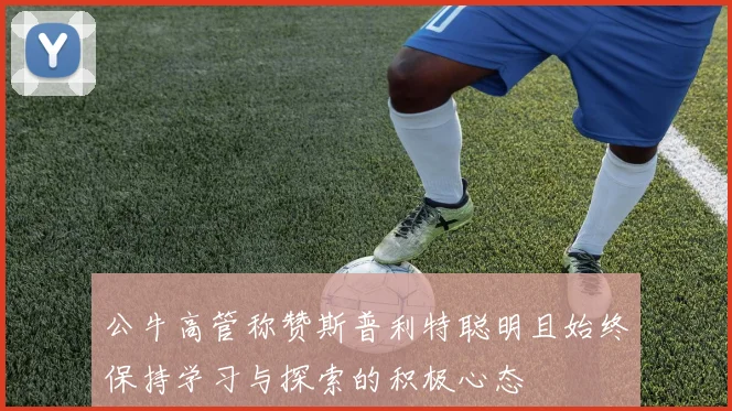 公牛高管称赞斯普利特聪明且始终保持学习与探索的积极心态