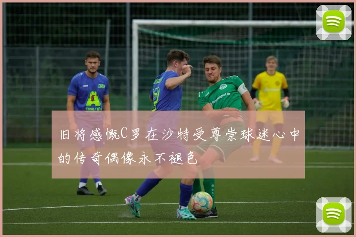 旧将感慨C罗在沙特受尊崇球迷心中的传奇偶像永不褪色