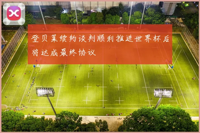 登贝莱续约谈判顺利推进世界杯后将达成最终协议