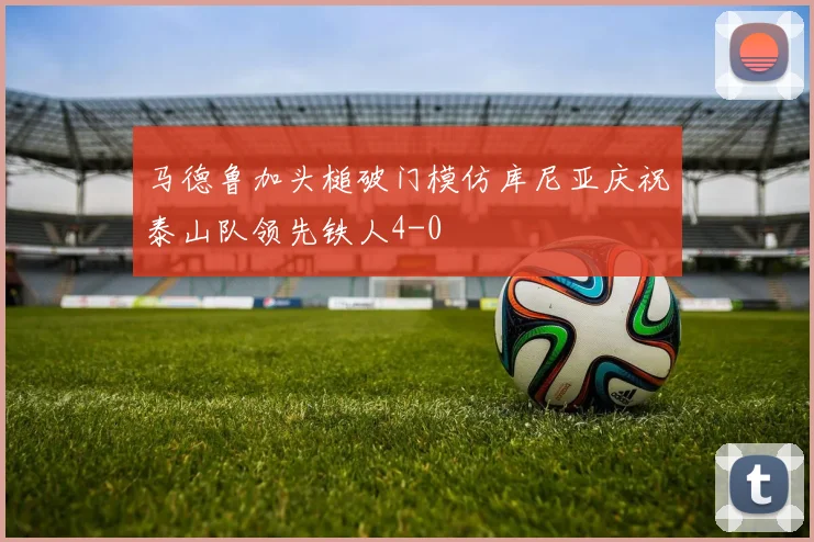 马德鲁加头槌破门模仿库尼亚庆祝泰山队领先铁人4-0