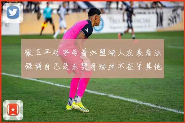 张卫平对字母哥加盟湖人发表看法强调自己是东契奇粉丝不在乎其他球员动态