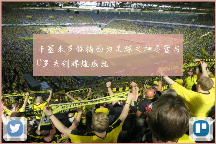 卡塞米罗称梅西为足球之神尽管与C罗共创辉煌成就