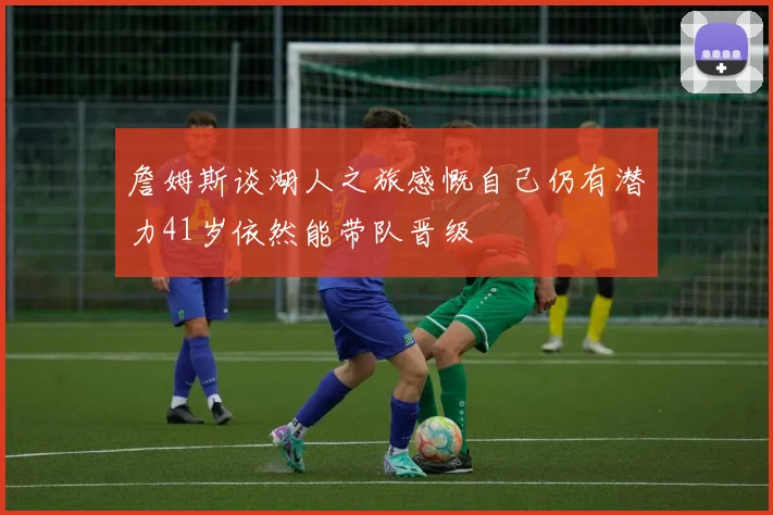 詹姆斯谈湖人之旅感慨自己仍有潜力41岁依然能带队晋级