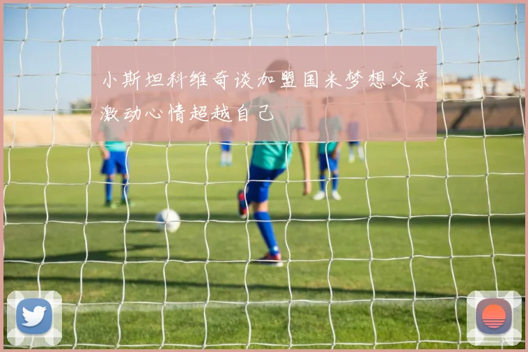 小斯坦科维奇谈加盟国米梦想父亲激动心情超越自己