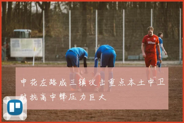 申花左路成三镇攻击重点本土中卫对抗高中锋压力巨大