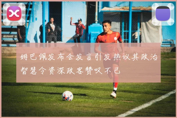 姆巴佩发布会发言引发热议其政治智慧令资深政客赞叹不已