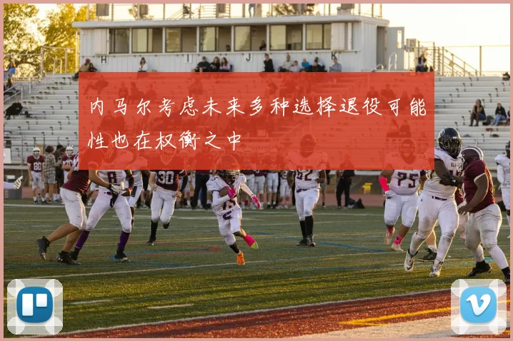 内马尔考虑未来多种选择退役可能性也在权衡之中