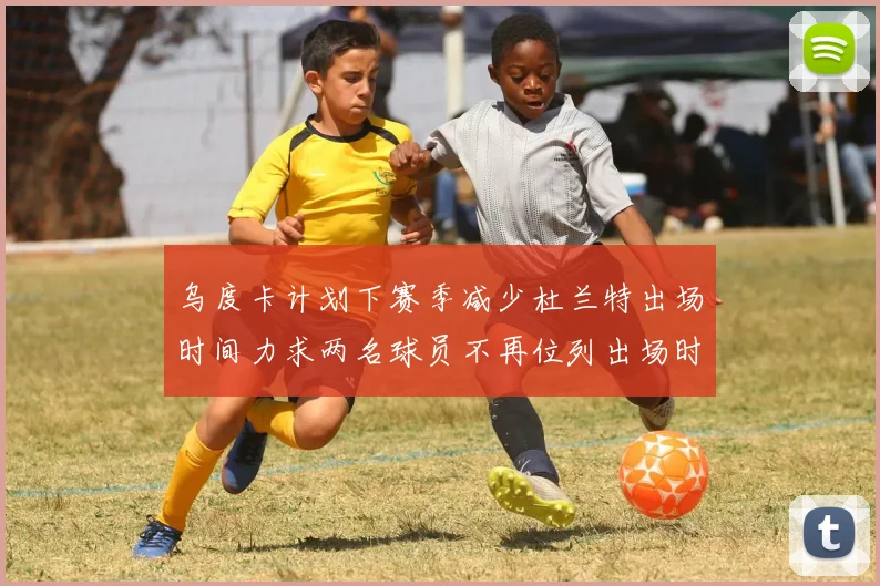 乌度卡计划下赛季减少杜兰特出场时间力求两名球员不再位列出场时间前五