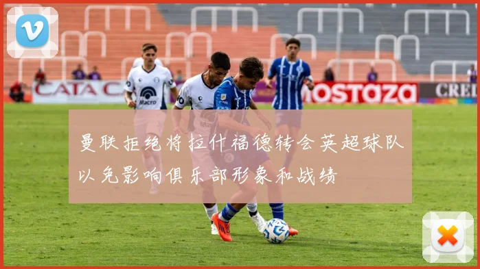 曼联拒绝将拉什福德转会英超球队以免影响俱乐部形象和战绩
