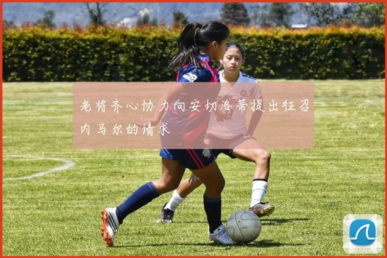 老将齐心协力向安切洛蒂提出征召内马尔的请求
