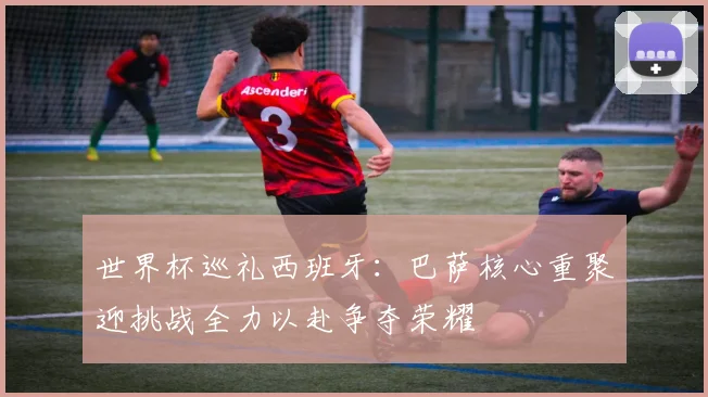 世界杯巡礼西班牙：巴萨核心重聚迎挑战全力以赴争夺荣耀