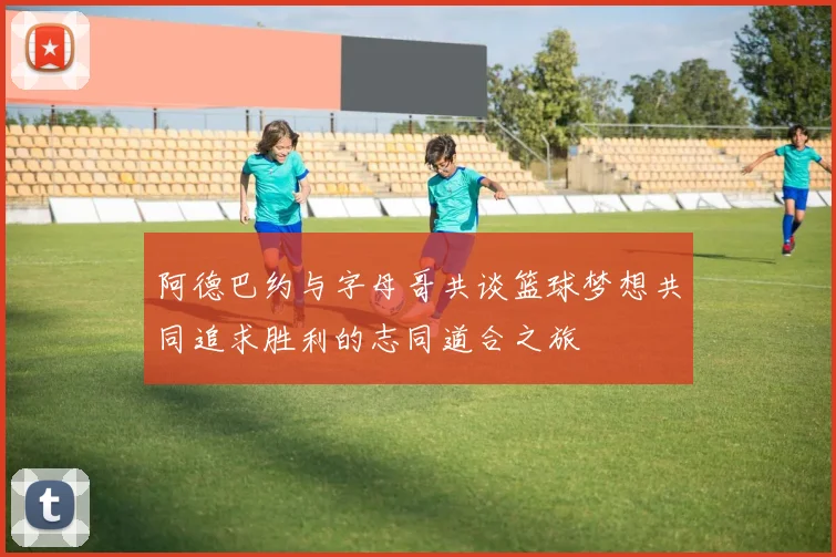 阿德巴约与字母哥共谈篮球梦想共同追求胜利的志同道合之旅