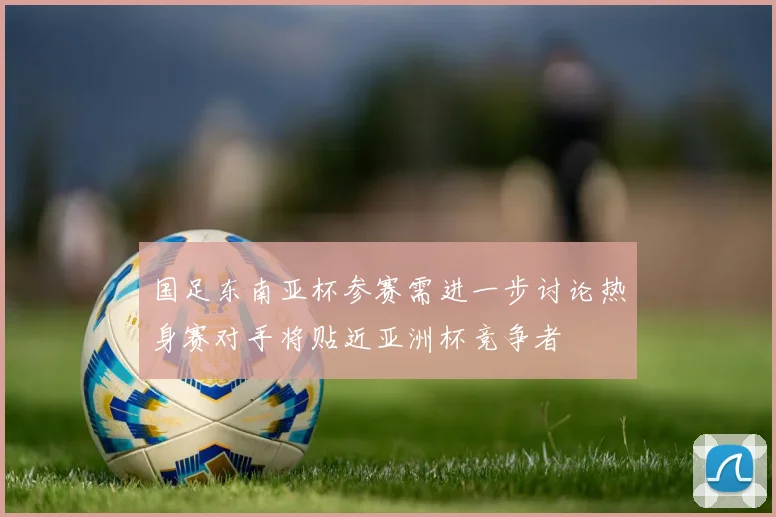 国足东南亚杯参赛需进一步讨论热身赛对手将贴近亚洲杯竞争者