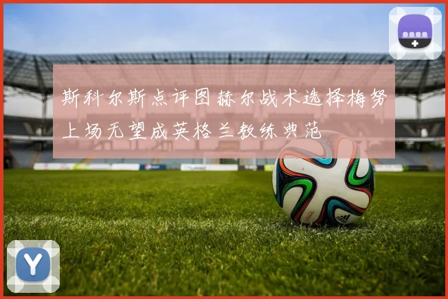 斯科尔斯点评图赫尔战术选择梅努上场无望成英格兰教练典范