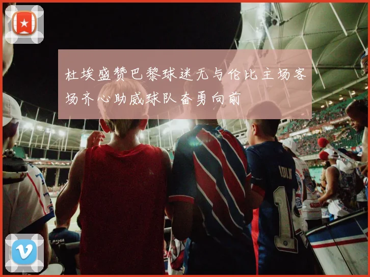 杜埃盛赞巴黎球迷无与伦比主场客场齐心助威球队奋勇向前