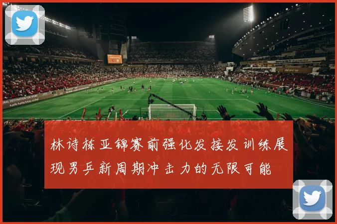 林诗栋亚锦赛前强化发接发训练展现男乒新周期冲击力的无限可能